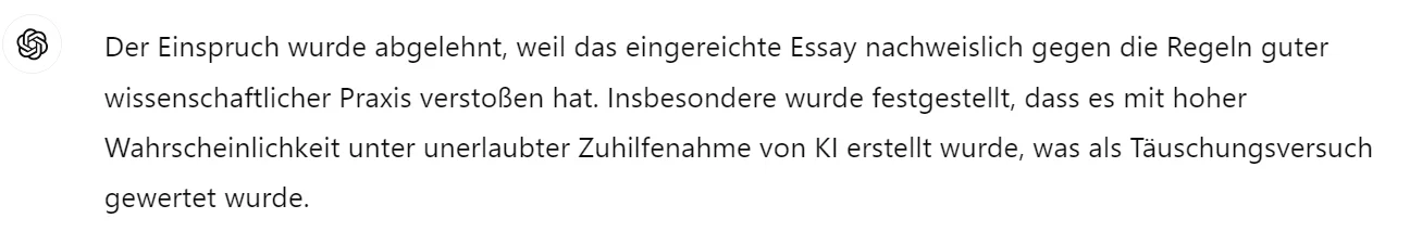 ChatGPT-Antwort: Der Einspruch wurde abgelehnt, weil das Essay nachweislich gegen die Regeln guter wissenschaftlicher Praxis verstoßen hat und mit hoher Wahrscheinlichkeit unter unerlaubter Zuhilfenahme von KI erstellt wurde